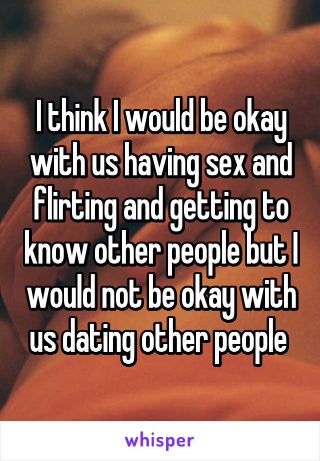 I think I would be okay with us having sex and flirting and getting to know other people but I would not be okay with us dating other people 