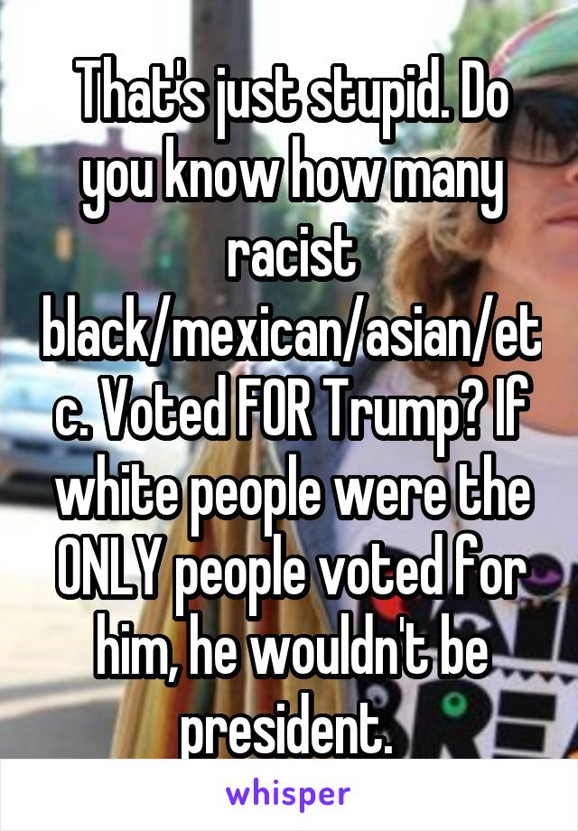 That's just stupid. Do you know how many racist black/mexican/asian/etc. Voted FOR Trump? If white people were the ONLY people voted for him, he wouldn't be president. 