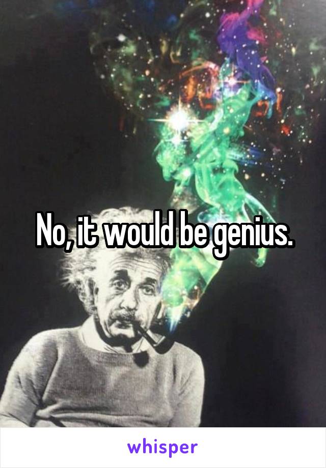 No, it would be genius.