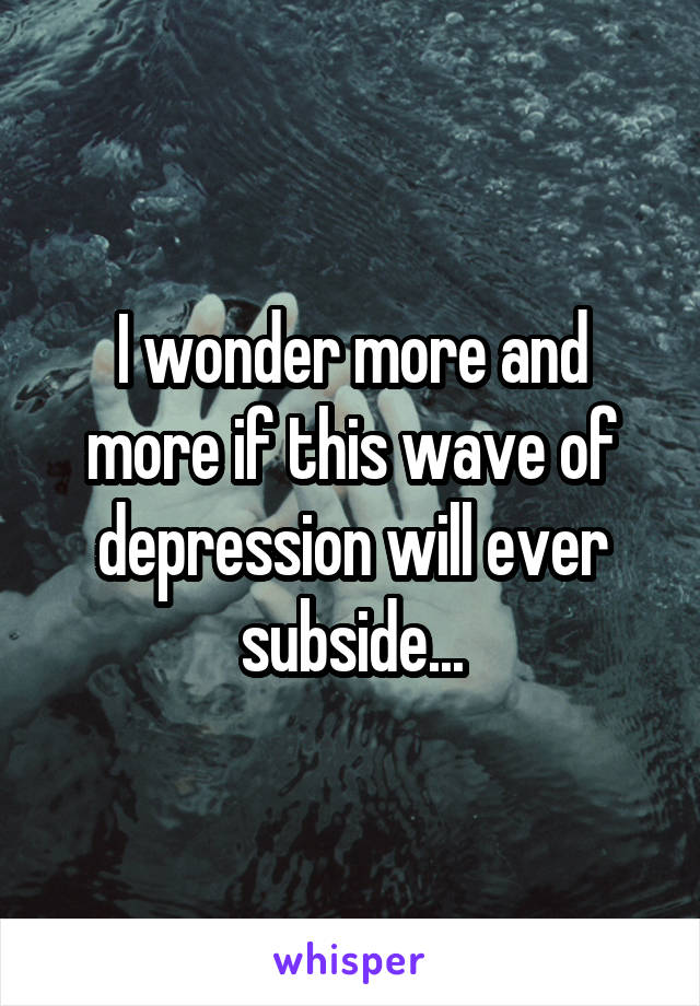 I wonder more and more if this wave of depression will ever subside...