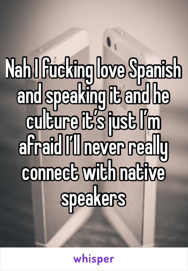 Nah I fucking love Spanish and speaking it and he culture it’s just I’m afraid I’ll never really connect with native speakers