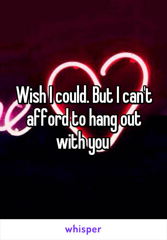 Wish I could. But I can't afford to hang out with you 