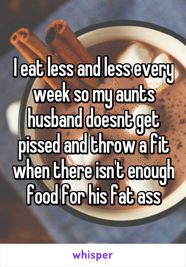 I eat less and less every week so my aunts husband doesnt get pissed and throw a fit when there isn't enough food for his fat ass