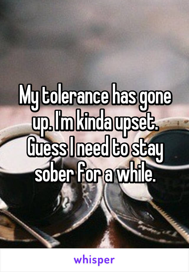 My tolerance has gone up. I'm kinda upset. Guess I need to stay sober for a while.