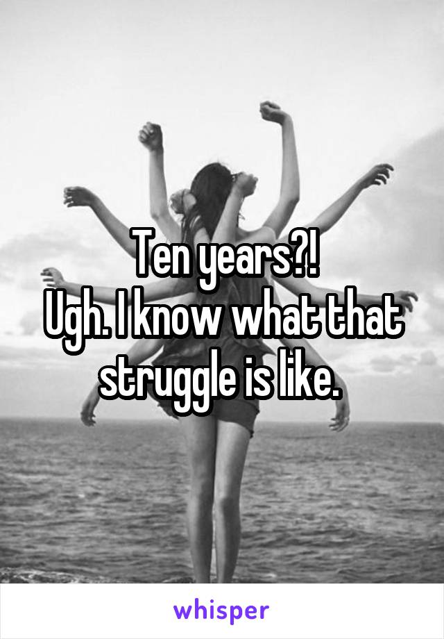 Ten years?!
Ugh. I know what that struggle is like. 