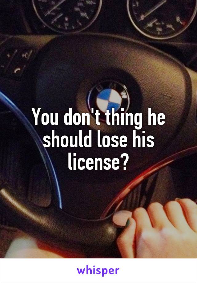 You don't thing he should lose his license?