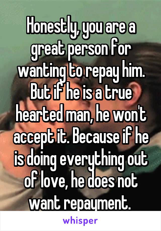 Honestly, you are a great person for wanting to repay him. But if he is a true hearted man, he won't accept it. Because if he is doing everything out of love, he does not want repayment. 