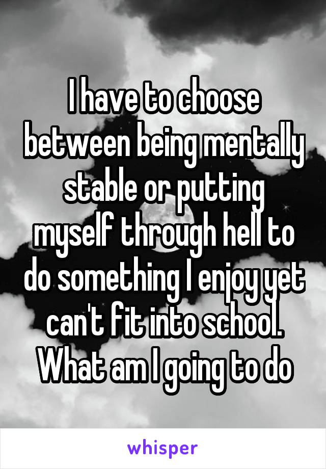 I have to choose between being mentally stable or putting myself through hell to do something I enjoy yet can't fit into school. What am I going to do
