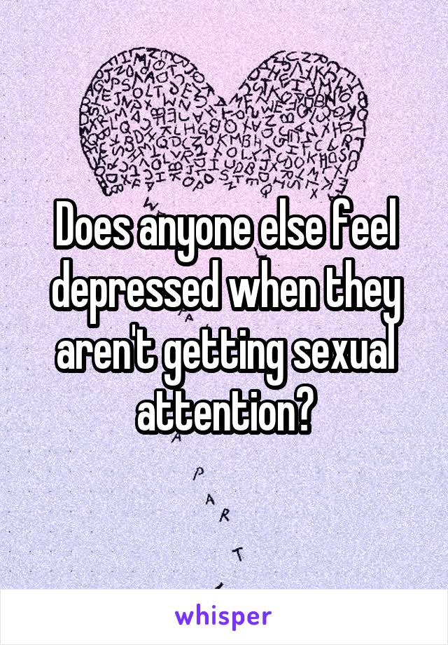 Does anyone else feel depressed when they aren't getting sexual attention?