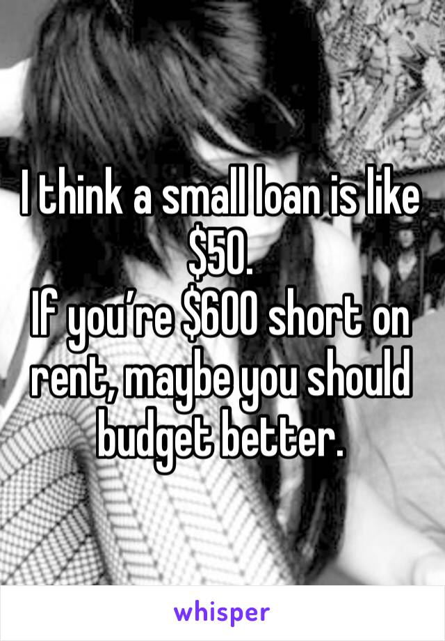 I think a small loan is like $50. 
If you’re $600 short on rent, maybe you should budget better. 