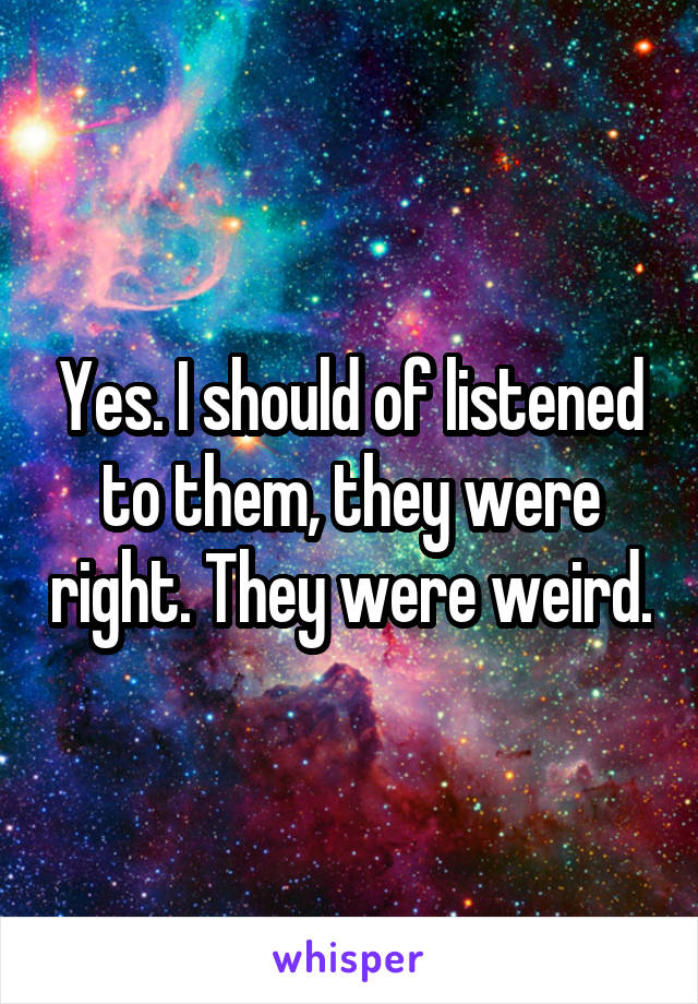 Yes. I should of listened to them, they were right. They were weird.