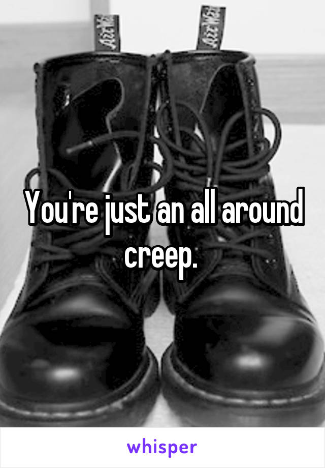 You're just an all around creep. 