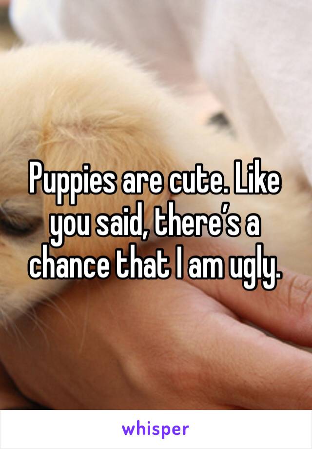 Puppies are cute. Like you said, there’s a chance that I am ugly.