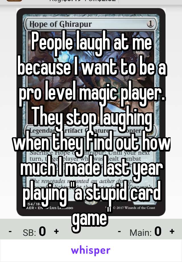 People laugh at me because I want to be a pro level magic player. They stop laughing when they find out how much I made last year playing "a stupid card game"