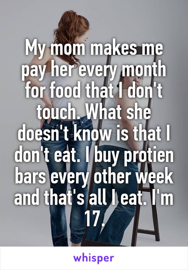 My mom makes me pay her every month for food that I don't touch. What she doesn't know is that I don't eat. I buy protien bars every other week and that's all I eat. I'm 17.