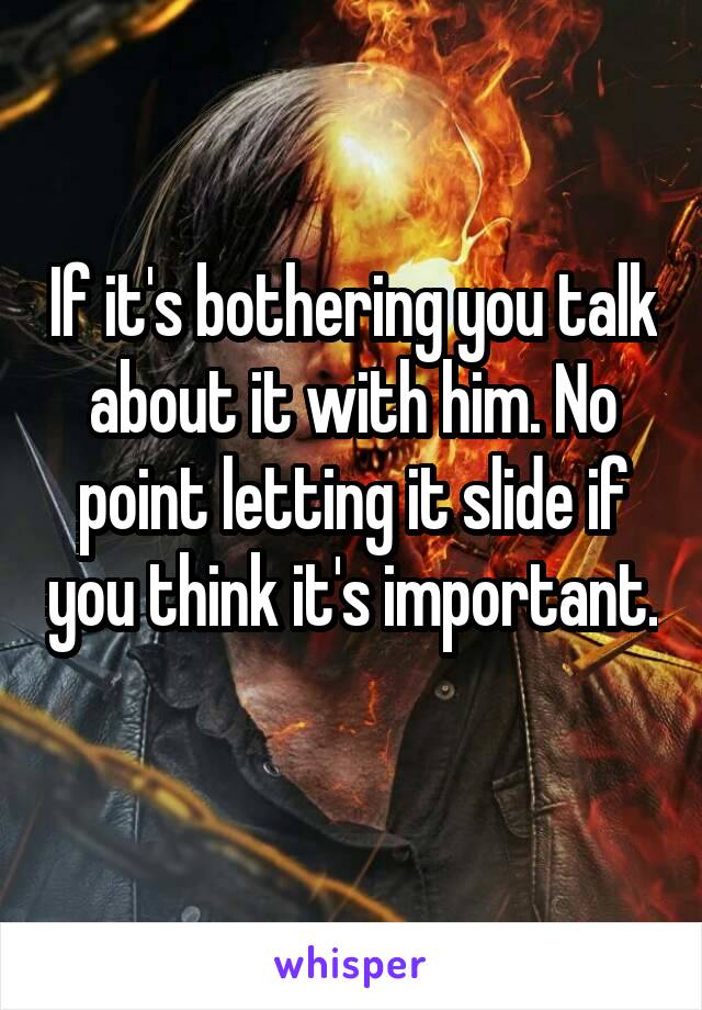 If it's bothering you talk about it with him. No point letting it slide if you think it's important. 