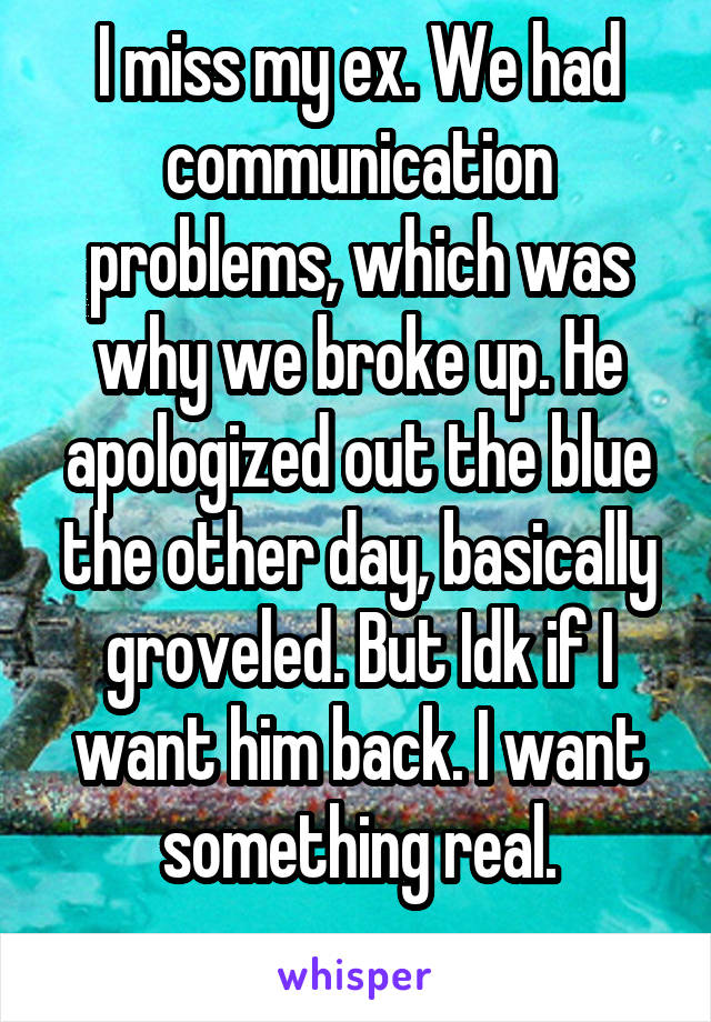 I miss my ex. We had communication problems, which was why we broke up. He apologized out the blue the other day, basically groveled. But Idk if I want him back. I want something real.
