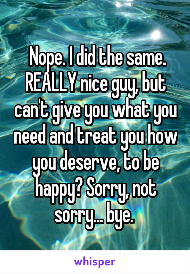  Nope. I did the same. REALLY nice guy, but can't give you what you need and treat you how you deserve, to be happy? Sorry, not sorry... bye. 