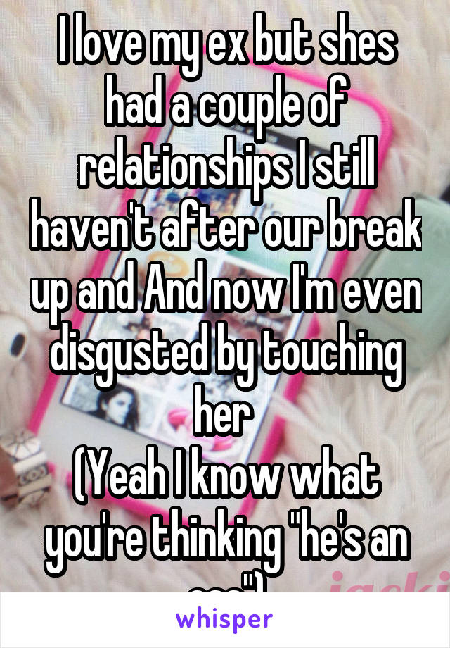 I love my ex but shes had a couple of relationships I still haven't after our break up and And now I'm even disgusted by touching her 
(Yeah I know what you're thinking "he's an ass")