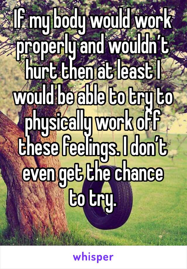 If my body would work properly and wouldn’t hurt then at least I would be able to try to physically work off these feelings. I don’t even get the chance 
to try. 