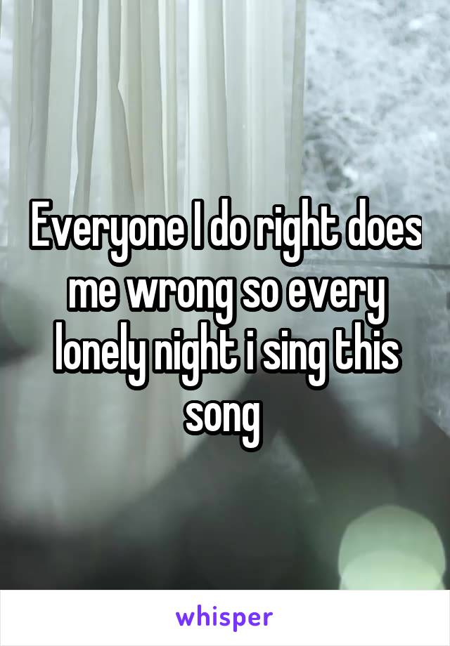 Everyone I do right does me wrong so every lonely night i sing this song 