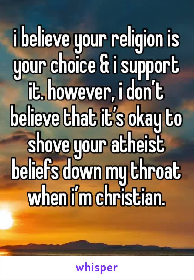 i believe your religion is your choice & i support it. however, i don’t believe that it’s okay to shove your atheist beliefs down my throat when i’m christian. 