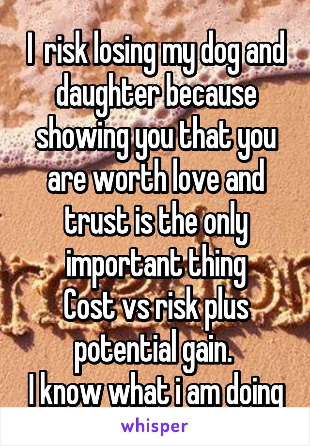 I  risk losing my dog and daughter because showing you that you are worth love and trust is the only important thing
Cost vs risk plus potential gain. 
I know what i am doing