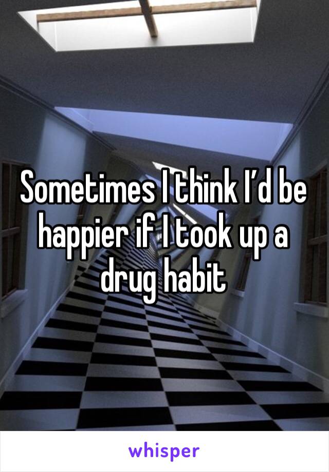 Sometimes I think I’d be happier if I took up a drug habit