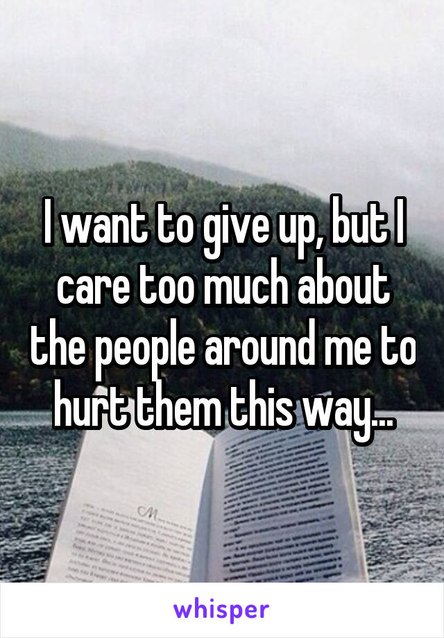 I want to give up, but I care too much about the people around me to hurt them this way...