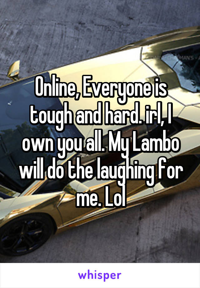 Online, Everyone is tough and hard. irl, I own you all. My Lambo will do the laughing for me. Lol