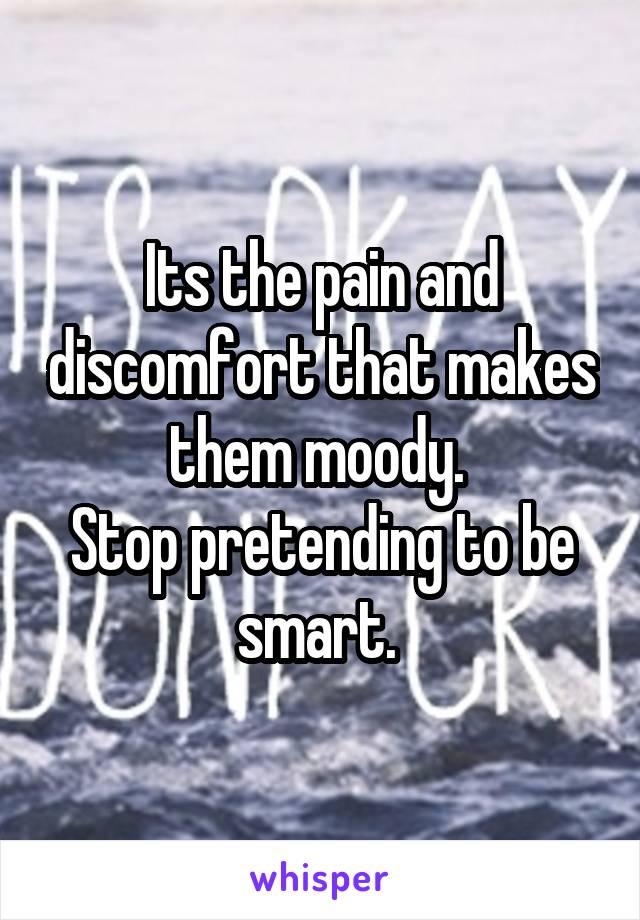 Its the pain and discomfort that makes them moody. 
Stop pretending to be smart. 