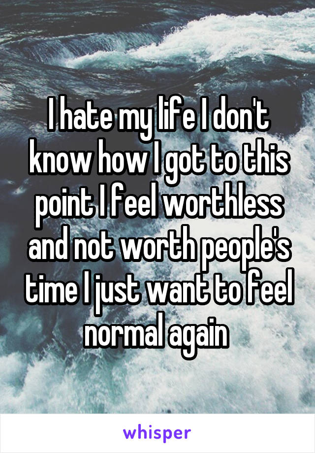 I hate my life I don't know how I got to this point I feel worthless and not worth people's time I just want to feel normal again 