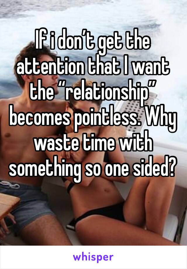 If i don’t get the attention that I want the “relationship” becomes pointless. Why waste time with something so one sided? 