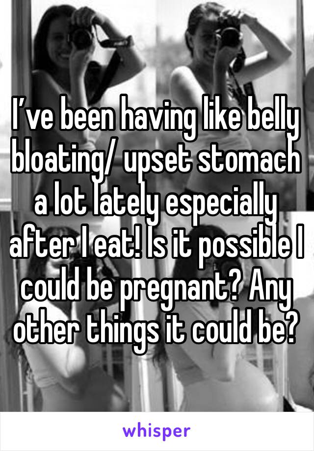 I’ve been having like belly bloating/ upset stomach a lot lately especially after I eat! Is it possible I could be pregnant? Any other things it could be?