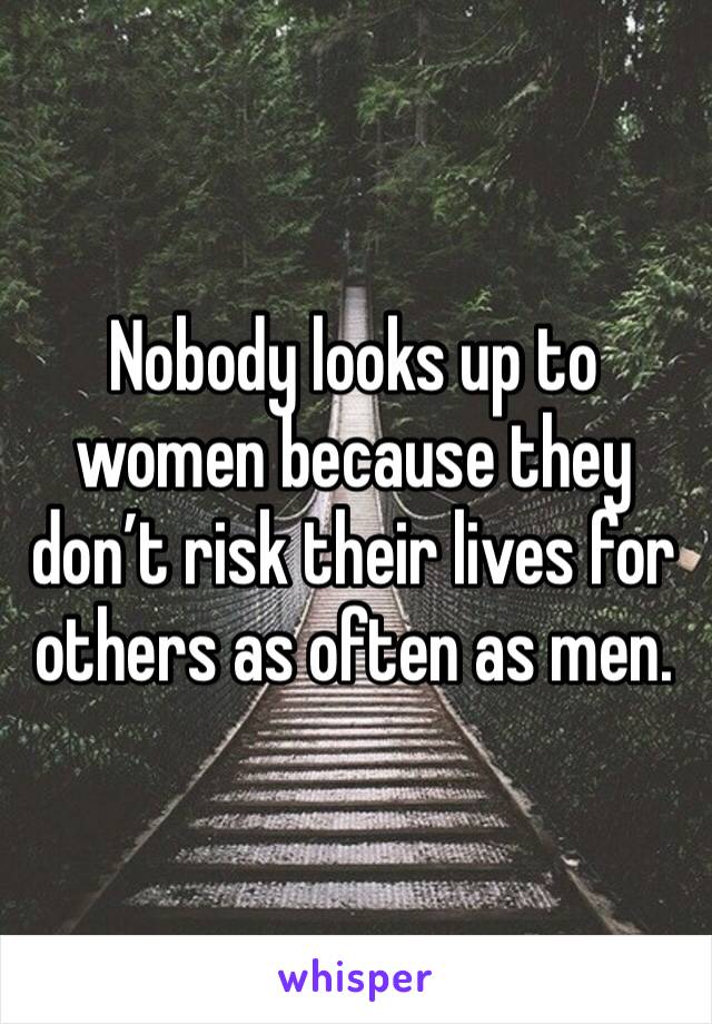 Nobody looks up to women because they don’t risk their lives for others as often as men. 