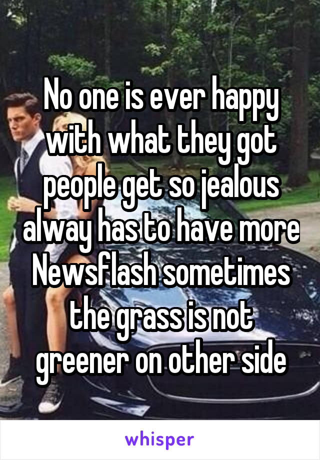 No one is ever happy with what they got people get so jealous alway has to have more Newsflash sometimes the grass is not greener on other side