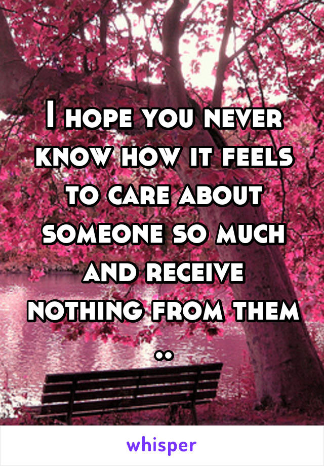 I hope you never know how it feels to care about someone so much and receive nothing from them ..