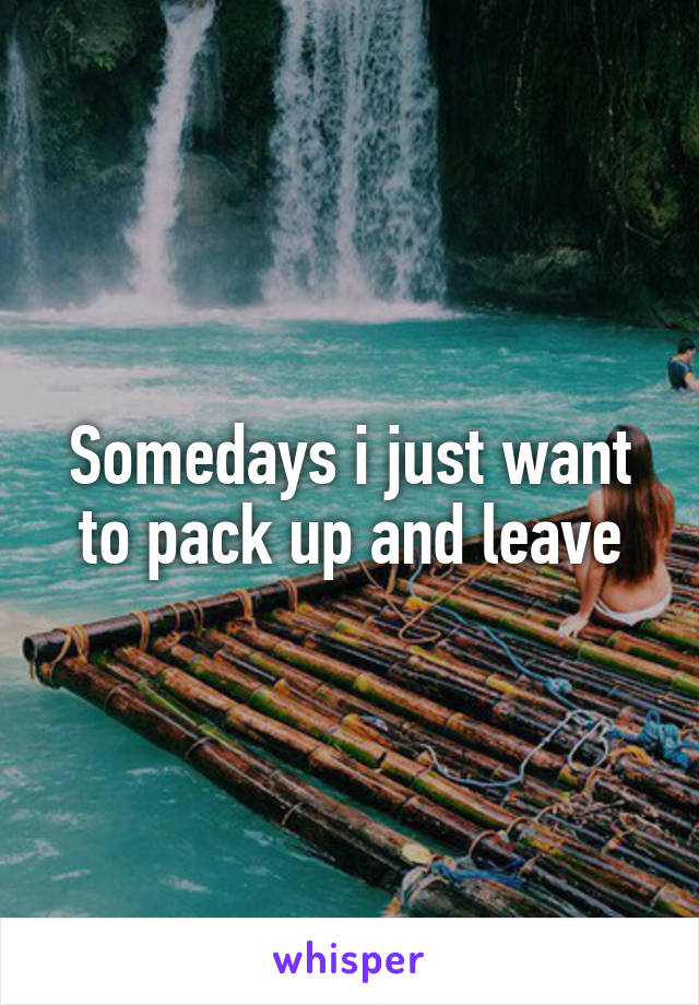 Somedays i just want to pack up and leave