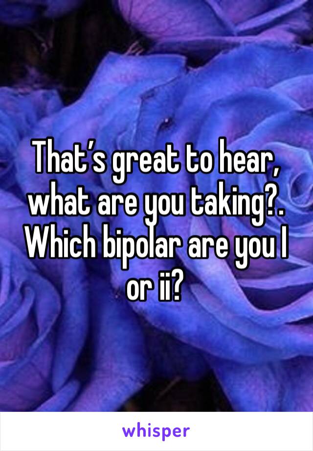 That’s great to hear, what are you taking?. Which bipolar are you I or ii?