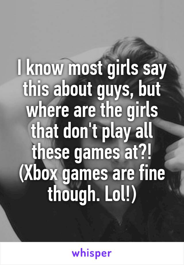 I know most girls say this about guys, but where are the girls that don't play all these games at?! (Xbox games are fine though. Lol!)