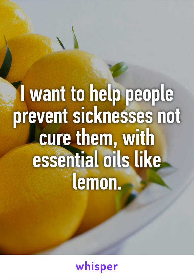 I want to help people prevent sicknesses not cure them, with essential oils like lemon.
