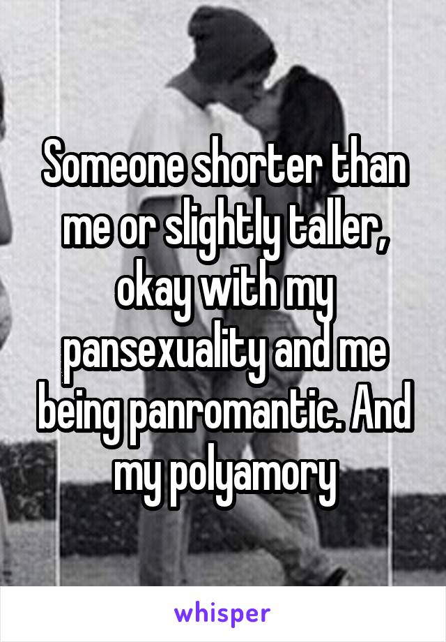 Someone shorter than me or slightly taller, okay with my pansexuality and me being panromantic. And my polyamory