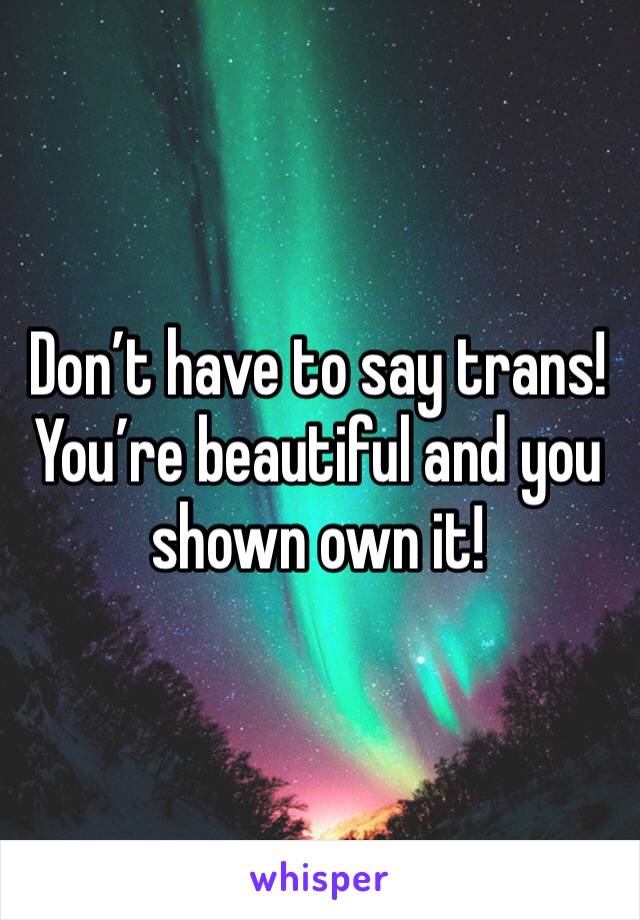 Don’t have to say trans! You’re beautiful and you shown own it!