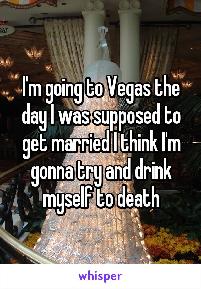 I'm going to Vegas the day I was supposed to get married I think I'm gonna try and drink myself to death