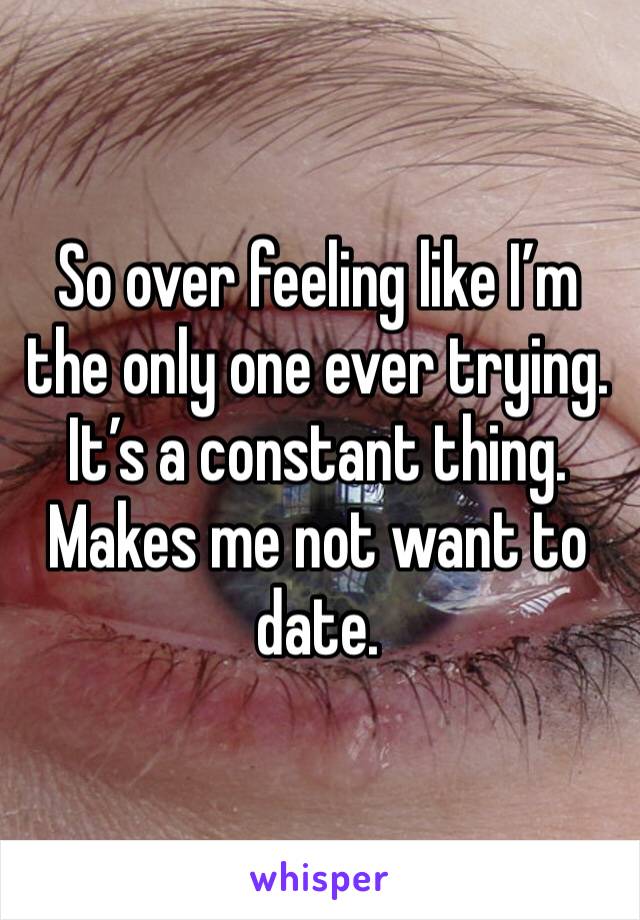 So over feeling like I’m the only one ever trying. It’s a constant thing. Makes me not want to date. 
