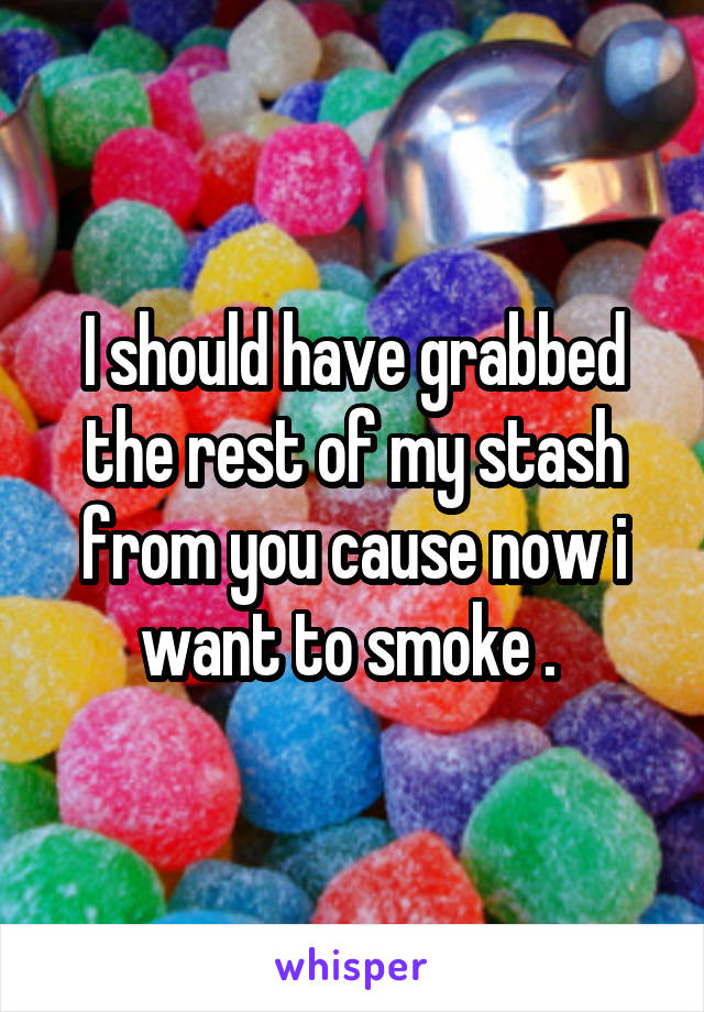 I should have grabbed the rest of my stash from you cause now i want to smoke . 