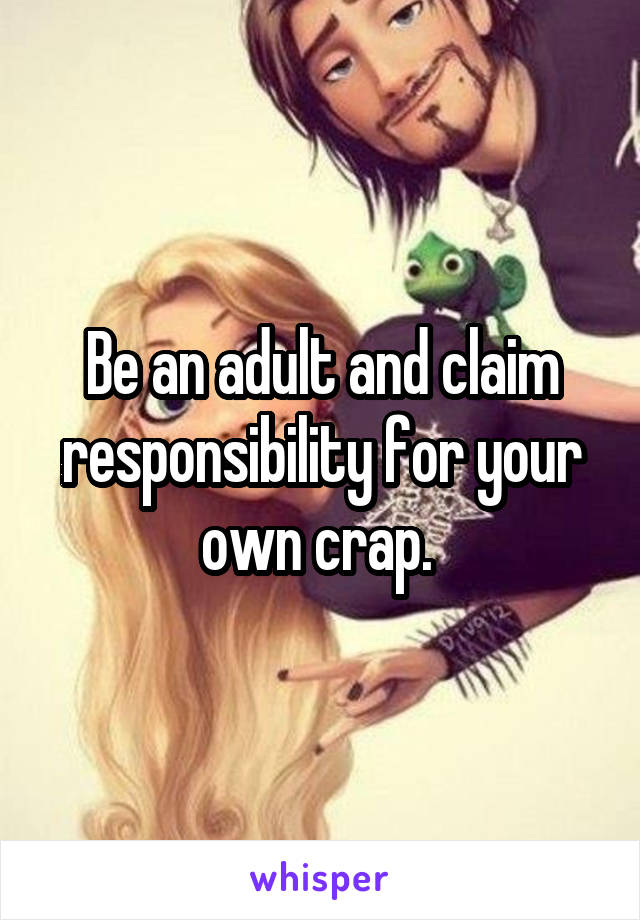 Be an adult and claim responsibility for your own crap. 