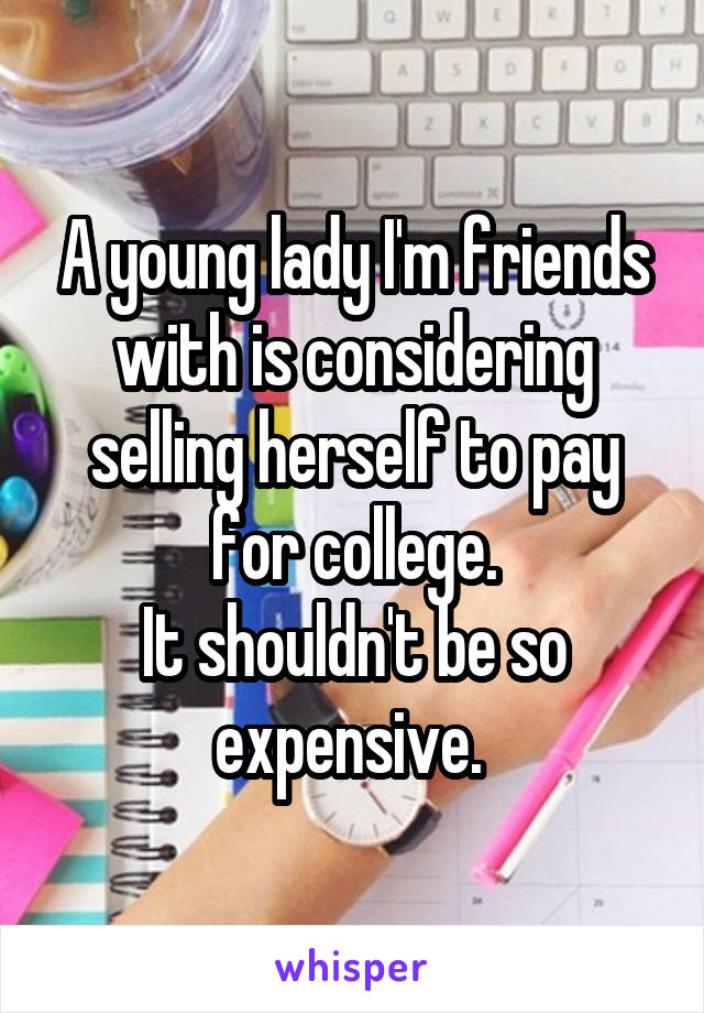 A young lady I'm friends with is considering selling herself to pay for college.
It shouldn't be so expensive. 