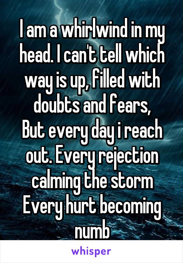 I am a whirlwind in my head. I can't tell which way is up, filled with doubts and fears,
But every day i reach out. Every rejection calming the storm
Every hurt becoming numb