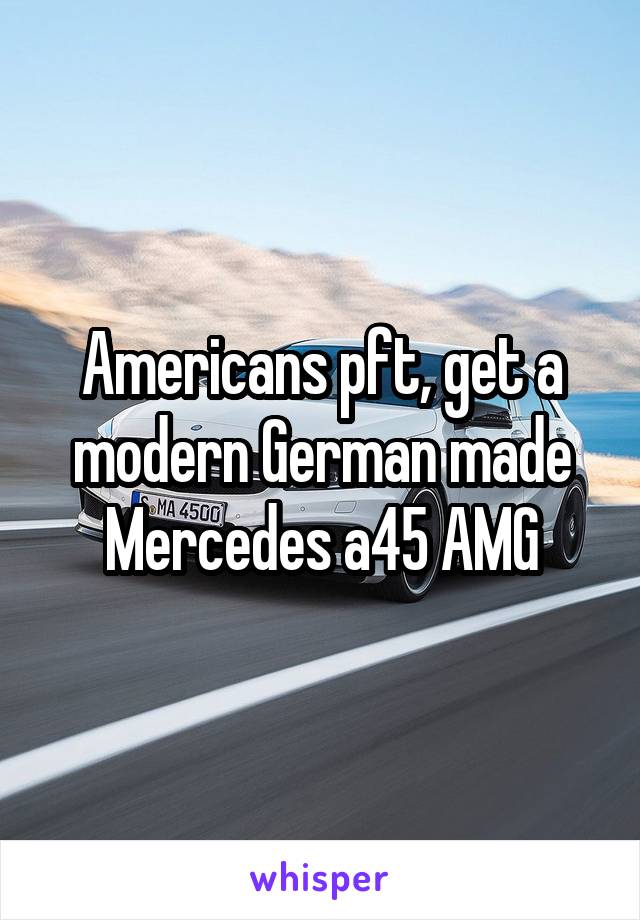 Americans pft, get a modern German made Mercedes a45 AMG